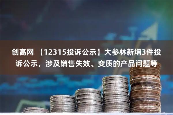 创高网 【12315投诉公示】大参林新增3件投诉公示，涉及销售失效、变质的产品问题等