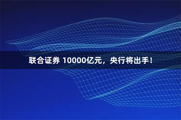 联合证券 10000亿元，央行将出手！