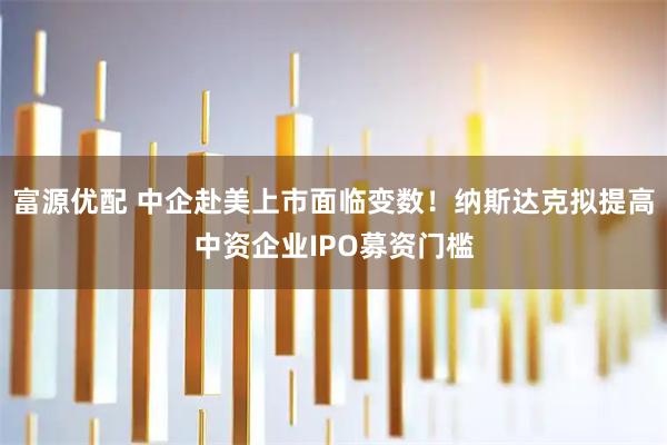 富源优配 中企赴美上市面临变数！纳斯达克拟提高中资企业IPO募资门槛