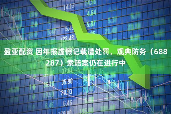盈亚配资 因年报虚假记载遭处罚，观典防务（688287）索赔案仍在进行中