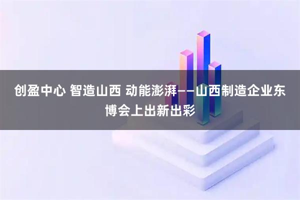 创盈中心 智造山西 动能澎湃——山西制造企业东博会上出新出彩
