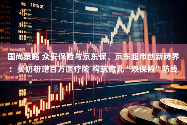 国尚策略 众安保险与京东保、京东超市创新跨界：买奶粉赠百万医疗险 构筑育儿“双保险”防线