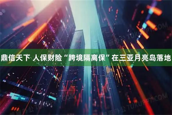 鼎信天下 人保财险“跨境隔离保”在三亚月亮岛落地