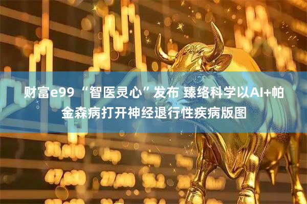 财富e99 “智医灵心”发布 臻络科学以AI+帕金森病打开神经退行性疾病版图