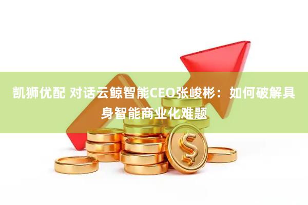 凯狮优配 对话云鲸智能CEO张峻彬：如何破解具身智能商业化难题