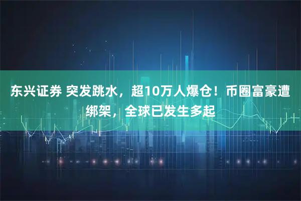 东兴证券 突发跳水，超10万人爆仓！币圈富豪遭绑架，全球已发生多起