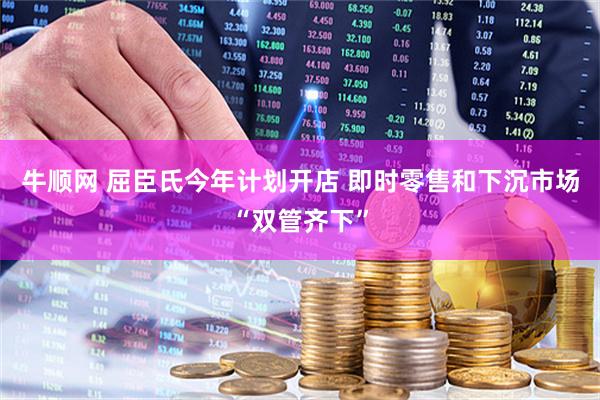 牛顺网 屈臣氏今年计划开店 即时零售和下沉市场“双管齐下”