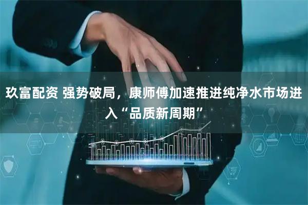 玖富配资 强势破局，康师傅加速推进纯净水市场进入“品质新周期”