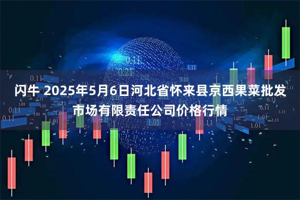 闪牛 2025年5月6日河北省怀来县京西果菜批发市场有限责任公司价格行情