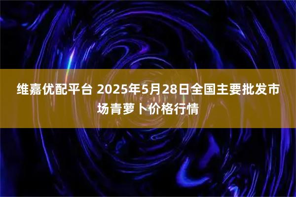 维嘉优配平台 2025年5月28日全国主要批发市场青萝卜价格行情