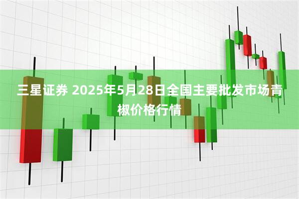 三星证券 2025年5月28日全国主要批发市场青椒价格行情