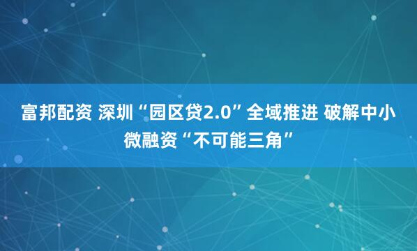 富邦配资 深圳“园区贷2.0”全域推进 破解中小微融资“不可能三角”