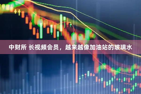 中财所 长视频会员，越来越像加油站的玻璃水