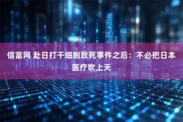 信富网 赴日打干细胞致死事件之后：不必把日本医疗吹上天