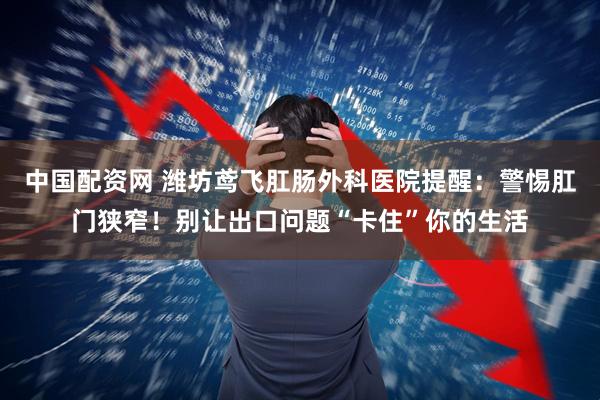中国配资网 潍坊鸢飞肛肠外科医院提醒：警惕肛门狭窄！别让出口问题“卡住”你的生活