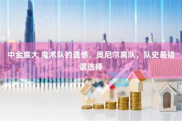 中金宸大 魔术队的遗憾，奥尼尔离队，队史最错误选择