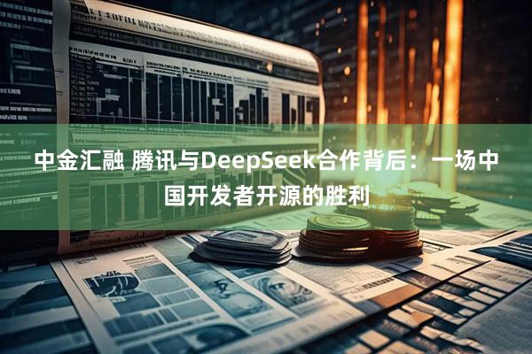 中金汇融 腾讯与DeepSeek合作背后：一场中国开发者开源的胜利