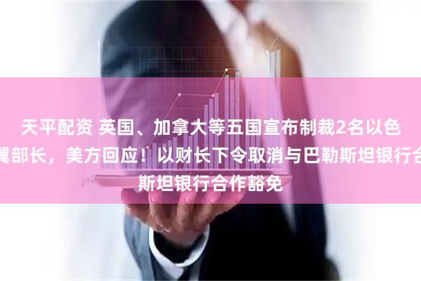 天平配资 英国、加拿大等五国宣布制裁2名以色列极右翼部长，美方回应！以财长下令取消与巴勒斯坦银行合作豁免