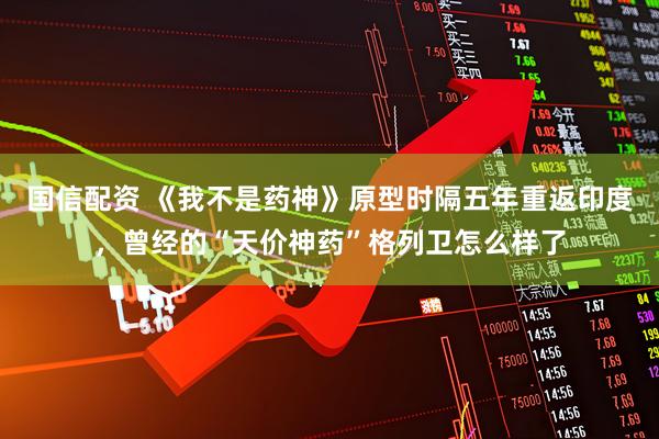 国信配资 《我不是药神》原型时隔五年重返印度，曾经的“天价神药”格列卫怎么样了