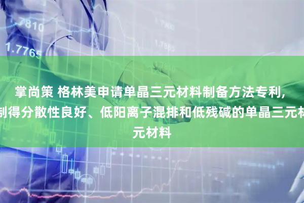 掌尚策 格林美申请单晶三元材料制备方法专利, 可制得分散性良好、低阳离子混排和低残碱的单晶三元材料