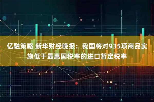 亿融策略 新华财经晚报：我国将对935项商品实施低于最惠国税率的进口暂定税率
