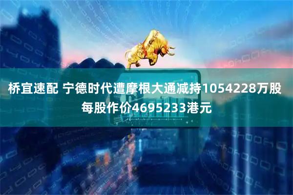 桥宜速配 宁德时代遭摩根大通减持1054228万股 每股作价4695233港元