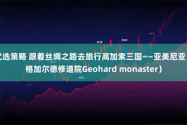 优选策略 跟着丝绸之路去旅行高加索三国——亚美尼亚（格加尔德修道院Geohard monaster）