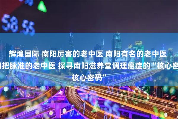 辉煌国际 南阳厉害的老中医 南阳有名的老中医 南阳把脉准的老中医 探寻南阳滋养堂调理癌症的“核心密码”