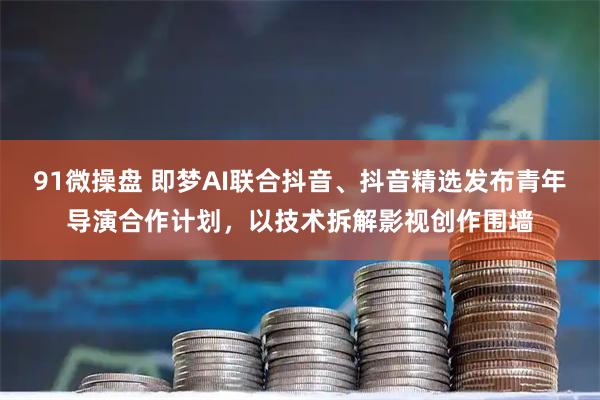 91微操盘 即梦AI联合抖音、抖音精选发布青年导演合作计划,以技术拆解影视创作围墙