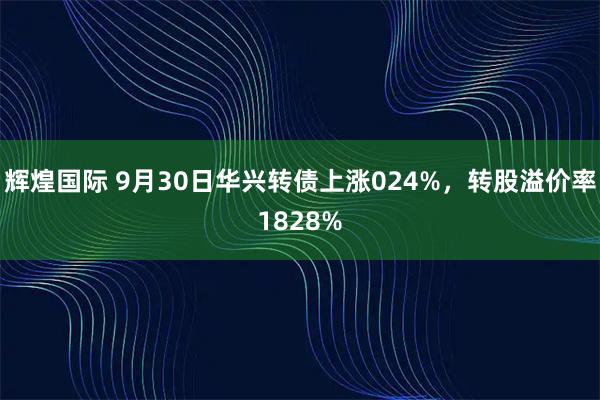 辉煌国际 9月30日华兴转债上涨024%,转股溢价率1828%
