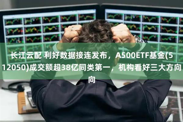 长江云配 利好数据接连发布,A500ETF基金(512050)成交额超38亿同类第一,机构看好三大方向