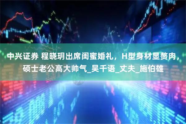 中兴证券 程晓玥出席闺蜜婚礼，H型身材显赘肉，硕士老公高大帅气_吴千语_丈夫_施伯雄