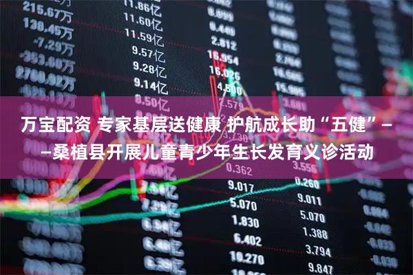 万宝配资 专家基层送健康 护航成长助“五健”——桑植县开展儿童青少年生长发育义诊活动