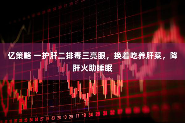 亿策略 一护肝二排毒三亮眼，换着吃养肝菜，降肝火助睡眠